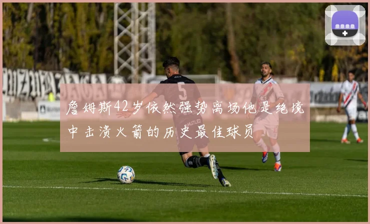 詹姆斯42岁依然强势离场他是绝境中击溃火箭的历史最佳球员