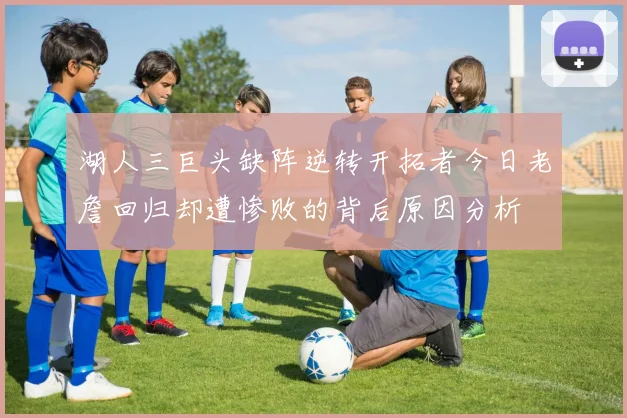 湖人三巨头缺阵逆转开拓者今日老詹回归却遭惨败的背后原因分析