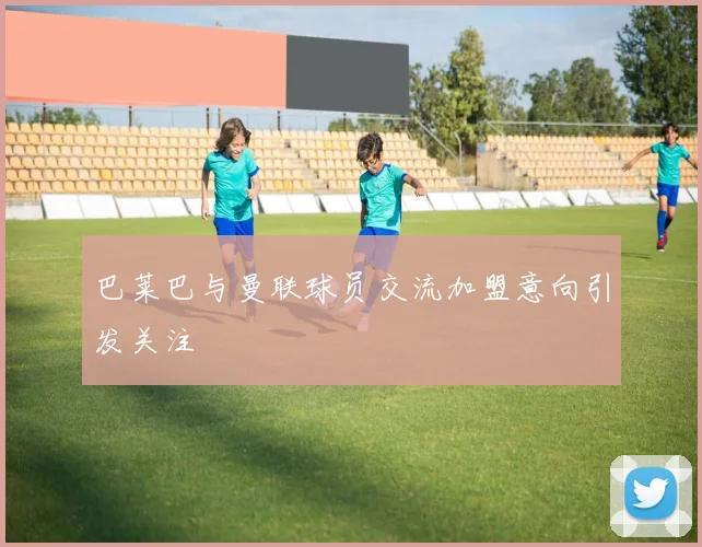 巴莱巴与曼联球员交流加盟意向引发关注