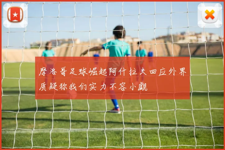 摩洛哥足球崛起阿什拉夫回应外界质疑称我们实力不容小觑