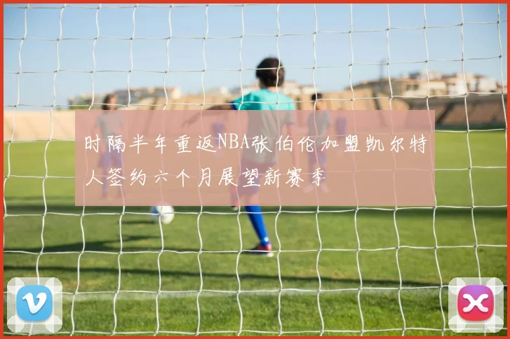 时隔半年重返NBA张伯伦加盟凯尔特人签约六个月展望新赛季