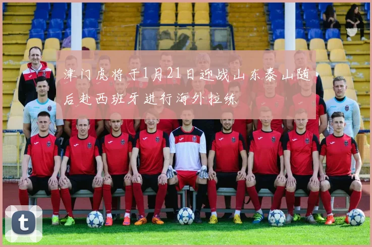 津门虎将于1月21日迎战山东泰山随后赴西班牙进行海外拉练