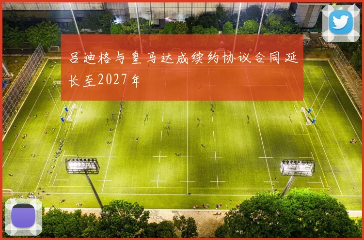 吕迪格与皇马达成续约协议合同延长至2027年