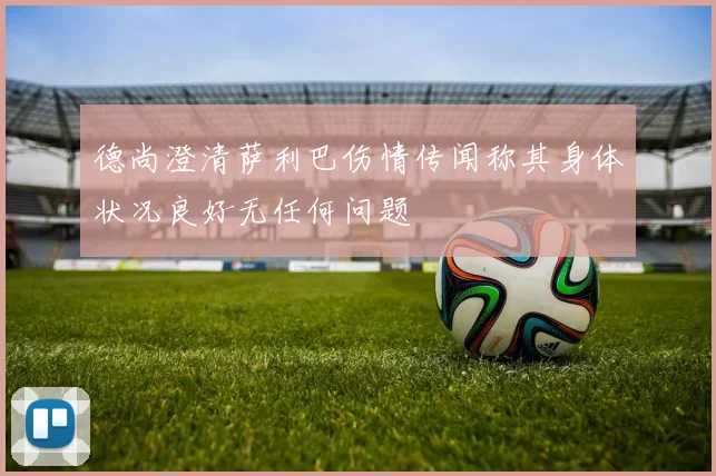 德尚澄清萨利巴伤情传闻称其身体状况良好无任何问题