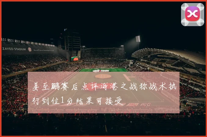姜至鹏赛后点评海港之战称战术执行到位1分结果可接受