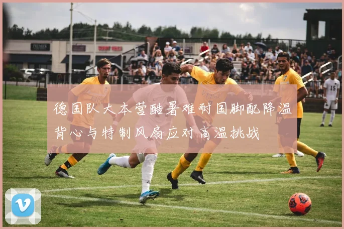 德国队大本营酷暑难耐国脚配降温背心与特制风扇应对高温挑战