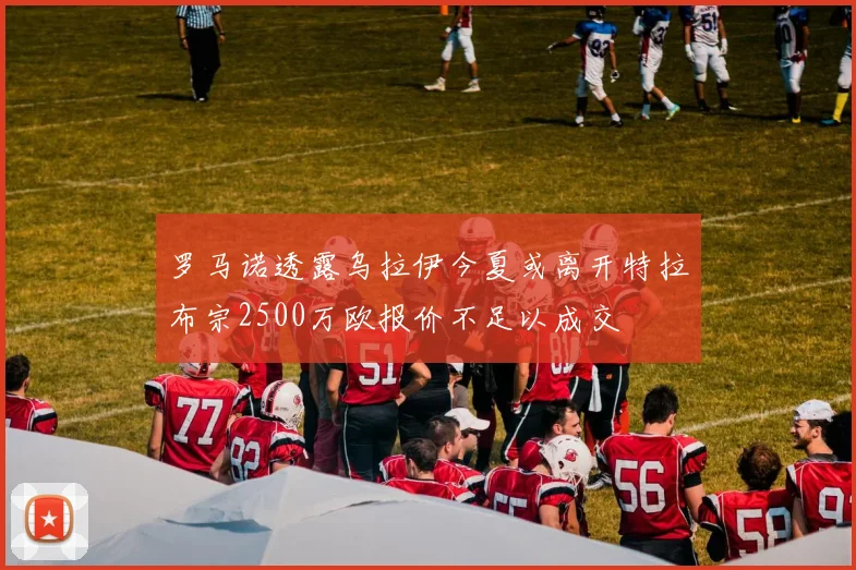 罗马诺透露乌拉伊今夏或离开特拉布宗2500万欧报价不足以成交