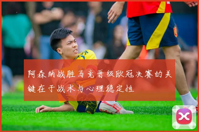 阿森纳战胜马竞晋级欧冠决赛的关键在于战术与心理稳定性