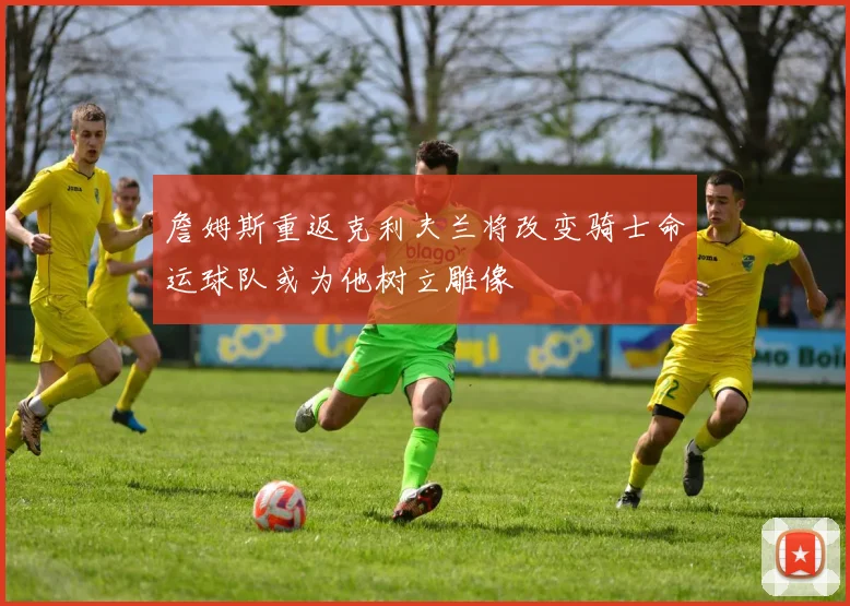 詹姆斯重返克利夫兰将改变骑士命运球队或为他树立雕像