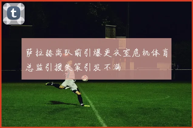 萨拉赫离队前引爆更衣室危机体育总监引援失策引发不满