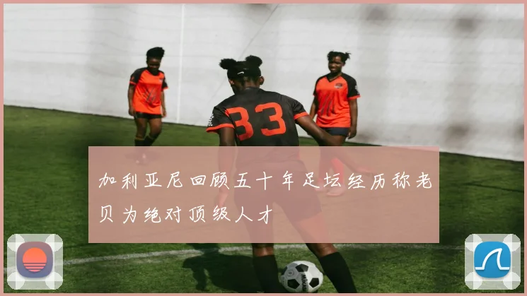 加利亚尼回顾五十年足坛经历称老贝为绝对顶级人才