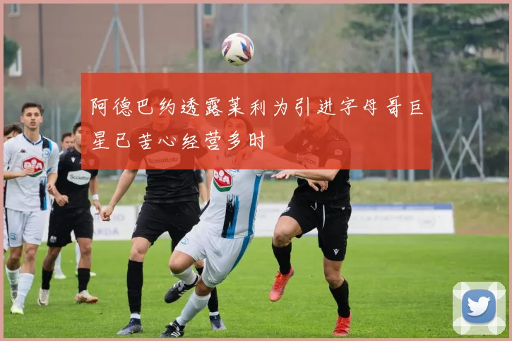 阿德巴约透露莱利为引进字母哥巨星已苦心经营多时